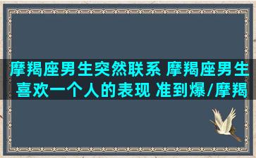 摩羯座男生突然联系 摩羯座男生喜欢一个人的表现 准到爆/摩羯座男生突然联系 摩羯座男生喜欢一个人的表现 准到爆-我的网站